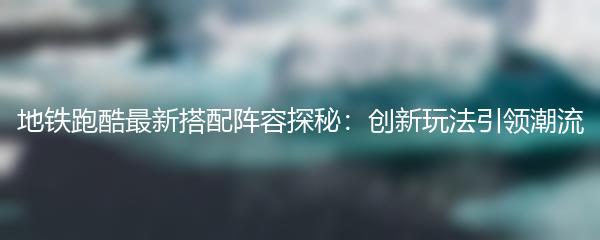 地铁跑酷最新搭配阵容探秘：创新玩法引领潮流