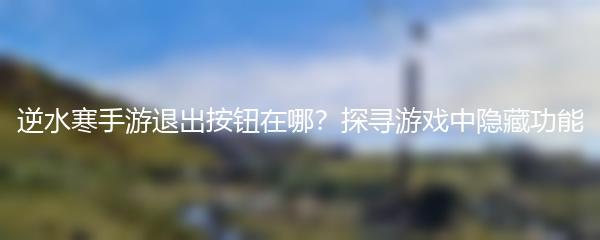 逆水寒手游退出按钮在哪？探寻游戏中隐藏功能