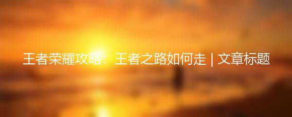 王者荣耀攻略：王者之路如何走 | 文章标题