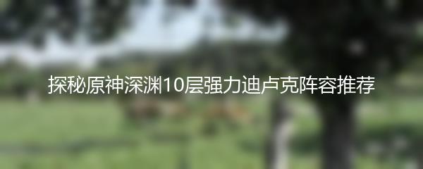 探秘原神深渊10层强力迪卢克阵容推荐