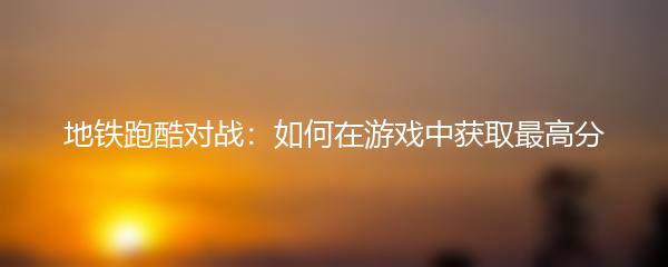 地铁跑酷对战：如何在游戏中获取最高分