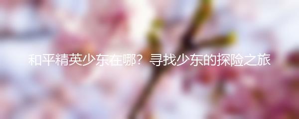 和平精英少东在哪？寻找少东的探险之旅