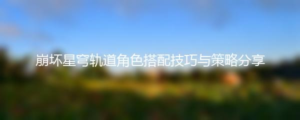 崩坏星穹轨道角色搭配技巧与策略分享