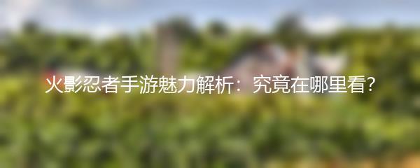 火影忍者手游魅力解析：究竟在哪里看？