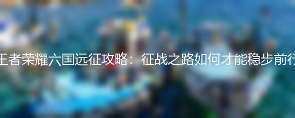 王者荣耀六国远征攻略：征战之路如何才能稳步前行