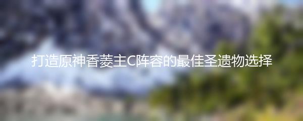 打造原神香菱主C阵容的最佳圣遗物选择