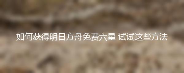 如何获得明日方舟免费六星 试试这些方法