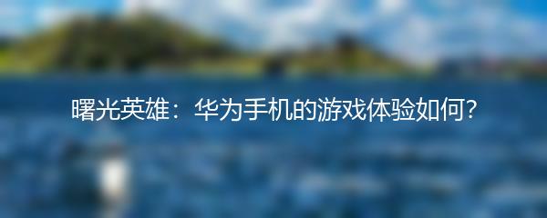 曙光英雄：华为手机的游戏体验如何？