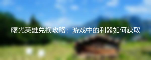 曙光英雄兑换攻略：游戏中的利器如何获取