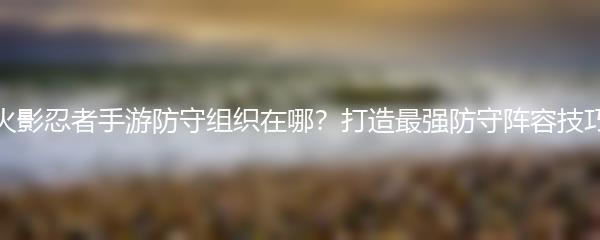 火影忍者手游防守组织在哪？打造最强防守阵容技巧