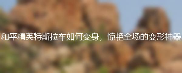 和平精英特斯拉车如何变身，惊艳全场的变形神器