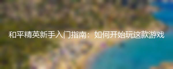 和平精英新手入门指南：如何开始玩这款游戏