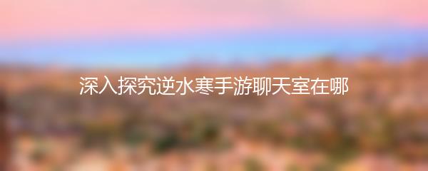 深入探究逆水寒手游聊天室在哪