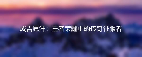 成吉思汗：王者荣耀中的传奇征服者