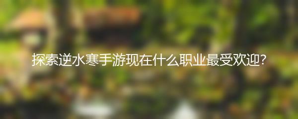 探索逆水寒手游现在什么职业最受欢迎？
