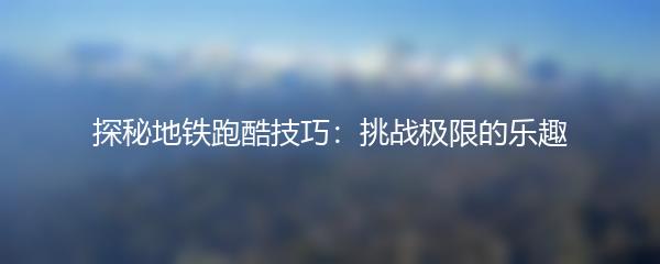探秘地铁跑酷技巧：挑战极限的乐趣