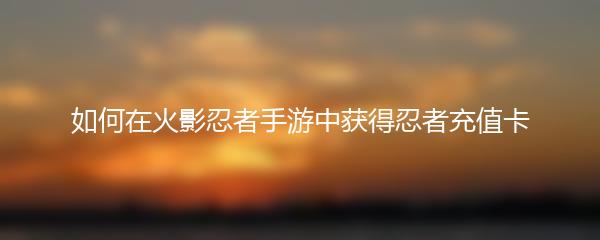 如何在火影忍者手游中获得忍者充值卡