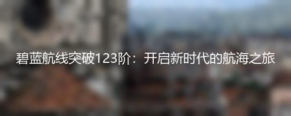碧蓝航线突破123阶：开启新时代的航海之旅
