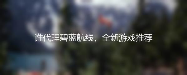 谁代理碧蓝航线，全新游戏推荐