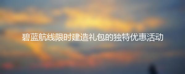 碧蓝航线限时建造礼包的独特优惠活动
