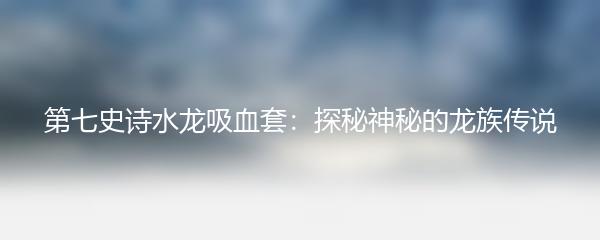 第七史诗水龙吸血套：探秘神秘的龙族传说