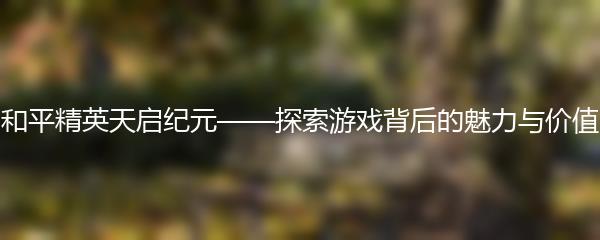 和平精英天启纪元——探索游戏背后的魅力与价值