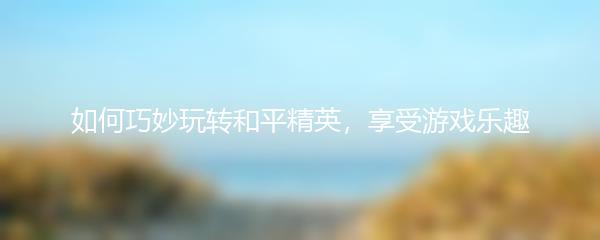 如何巧妙玩转和平精英，享受游戏乐趣