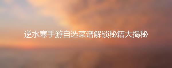 逆水寒手游自选菜谱解锁秘籍大揭秘