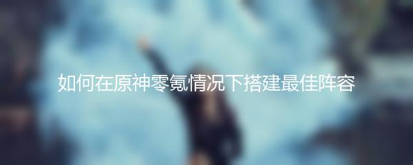 如何在原神零氪情况下搭建最佳阵容