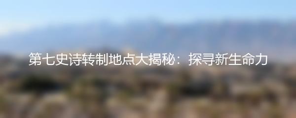 第七史诗转制地点大揭秘：探寻新生命力