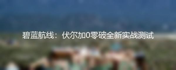 碧蓝航线：伏尔加0零破全新实战测试
