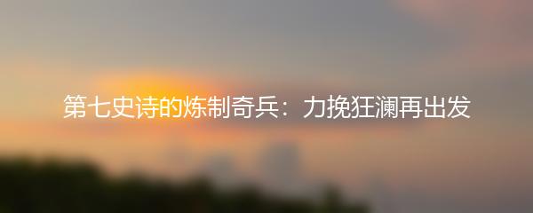 第七史诗的炼制奇兵：力挽狂澜再出发
