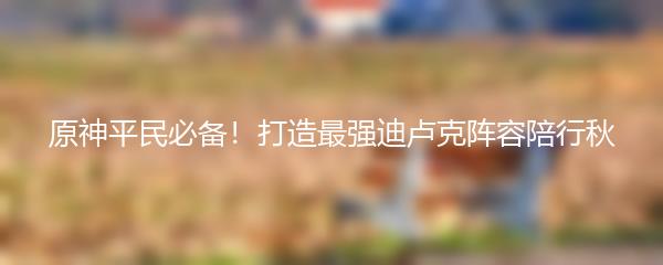 原神平民必备！打造最强迪卢克阵容陪行秋