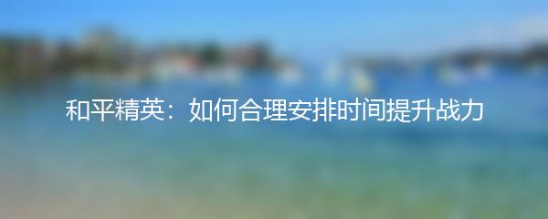 和平精英：如何合理安排时间提升战力
