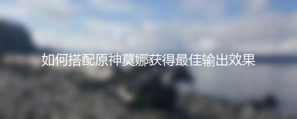 如何搭配原神莫娜获得最佳输出效果