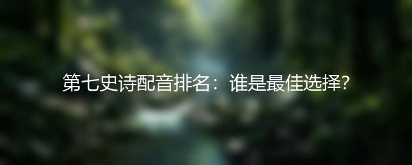 第七史诗配音排名：谁是最佳选择？