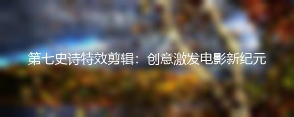 第七史诗特效剪辑：创意激发电影新纪元