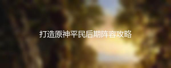 打造原神平民后期阵容攻略