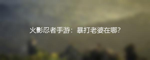 火影忍者手游：暴打老婆在哪？