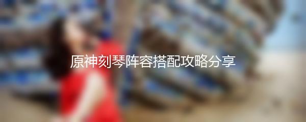 原神刻琴阵容搭配攻略分享