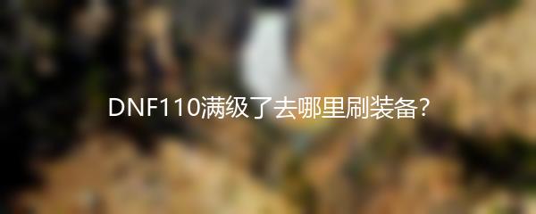 DNF110满级了去哪里刷装备？