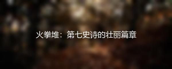 火拳堆：第七史诗的壮丽篇章