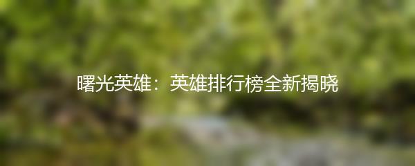 曙光英雄：英雄排行榜全新揭晓