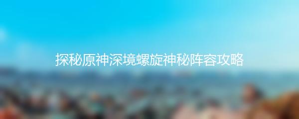 探秘原神深境螺旋神秘阵容攻略