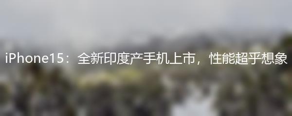 iPhone15：全新印度产手机上市，性能超乎想象