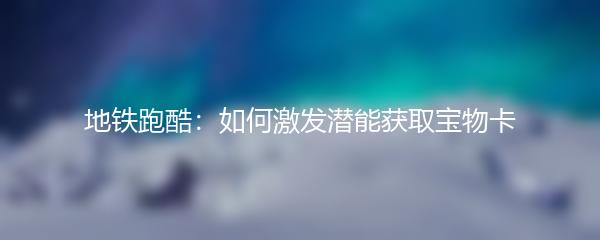 地铁跑酷：如何激发潜能获取宝物卡
