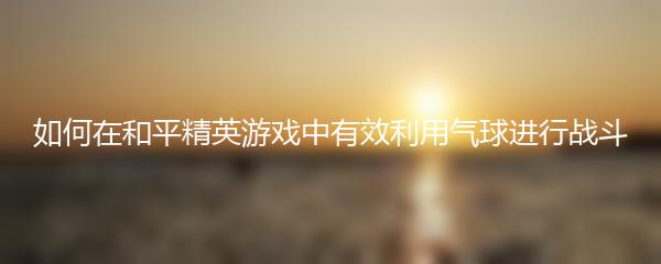 如何在和平精英游戏中有效利用气球进行战斗