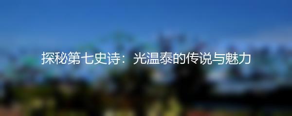 探秘第七史诗：光温泰的传说与魅力