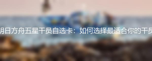 明日方舟五星干员自选卡：如何选择最适合你的干员