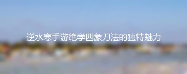 逆水寒手游绝学四象刀法的独特魅力